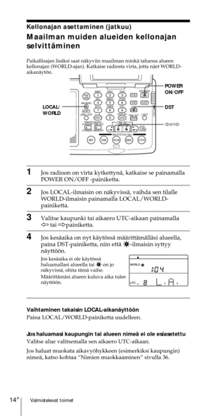 Page 214Valmistelevat toimet14FI
Kellonajan asettaminen (jatkuu)
Maailman muiden alueiden kellonajan
selvittŠminen
Paikallisajan lisŠksi saat nŠkyviin maailman minkŠ tahansa alueen
kellonajan (WORLD-ajan). Katkaise radiosta virta, jotta nŠet WORLD-
aikanŠytšn.
1Jos radioon on virta kytkettynŠ, katkaise se painamalla
POWER ON/OFF -painiketta.
2Jos LOCAL-ilmaisin on nŠkyvissŠ, vaihda sen tilalle
WORLD-ilmaisin painamalla LOCAL/WORLD-
painiketta.
3Valitse kaupunki tai aikaero UTC-aikaan painamalla
À tai...