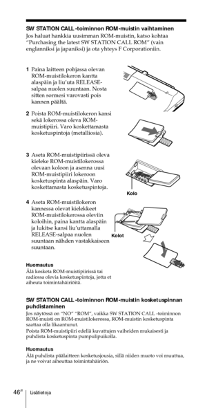 Page 246LisŠtietoja46FI
SW STATION CALL -toiminnon ROM-muistin vaihtaminen
Jos haluat hankkia uusimman ROM-muistin, katso kohtaa
ÒPurchasing the latest SW STATION CALL ROMÓ (vain
englanniksi ja japaniksi) ja ota yhteys F Corporationiin.
2Poista ROM-muistilokeron kansi
sekŠ lokerossa oleva ROM-
muistipiiri. Varo koskettamasta
kosketuspintoja (metalliosia).
3Aseta ROM-muistipiirissŠ oleva
kieleke ROM-muistilokerossa
olevaan koloon ja asenna uusi
ROM-muistipiiri lokeroon
kosketuspinta alaspŠin. Varo
koskettamasta...