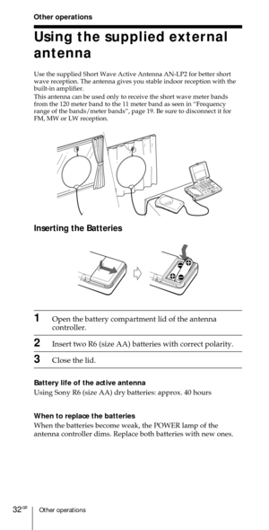 Page 32Other operations32GB
Using the supplied external
antenna
Use the supplied Short Wave Active Antenna AN-LP2 for better short
wave reception. The antenna gives you stable indoor reception with the
built-in amplifier.
This antenna can be used only to receive the short wave meter bands
from the 120 meter band to the 11 meter band as seen in ÒFrequency
range of the bands/meter bandsÓ, page 19. Be sure to disconnect it for
FM, MW or LW reception.
Other operations
Inserting the Batteries
1Open the battery...