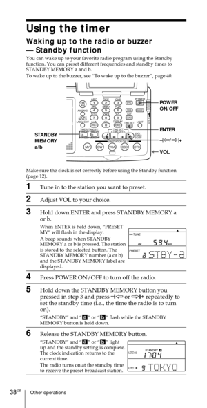 Page 38Other operations38GB
Using the timer
Waking up to the radio or buzzer
Ñ Standby function
You can wake up to your favorite radio program using the Standby
function. You can preset different frequencies and standby times to
STANDBY MEMORY a and b.
To wake up to the buzzer, see ÒTo wake up to the buzzerÓ, page 40.
Make sure the clock is set correctly before using the Standby function
(page 12).
1Tune in to the station you want to preset.
2Adjust VOL to your choice.
3Hold down ENTER and press STANDBY MEMORY...