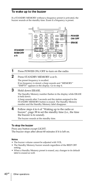 Page 40Other operations40GB
ABC1DEF2GHI3JKL4MNO5PQR6STU7
MY DW VOA BBC OTH
VWX8YZ  9/
FM/
AMON/
OFFPOWER
0
ab
DISPLAY AM BAND
LABEL EDIT
TIME SETHOLDLOCAL/
WORLD
TIMERSTANDBY/
STANDBY TIME SET
STANDBY MEMORYTIME SET
TIME DIFF
SW STATION CALLJOG/
TUNE/
SCAN˚
DIRECT
ENTER
DSTERASESLEEPLIGHT
SYNC
SSB
EXE
POWER
ON/OFF
ERASE
STANDBY
MEMORY
a/b
To wake up to the buzzer
If a STANDBY MEMORY without a frequency preset is activated, the
buzzer sounds at the standby time. Erase if a frequency is preset.
1Press POWER...