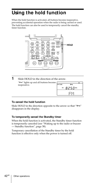 Page 42Other operations42GB
Using the hold function
When the hold function is activated, all buttons become inoperative,
preventing accidental operation when the radio is being carried or used.
The hold function can also be used to temporarily cancel the standby
timer function.
ABC1DEF2GHI3JKL4MNO5PQR6STU7
MY DW VOA BBC OTH
VWX8YZ  9/
FM/
AMON/
OFFPOWER
0
ab
DISPLAY AM BAND
LABEL EDIT
TIME SETHOLDLOCAL/
WORLD
TIMERSTANDBY/
STANDBY TIME SET
STANDBY MEMORYTIME SET
TIME DIFF
SW STATION CALLJOG/
TUNE/
SCAN˚
DIRECT...