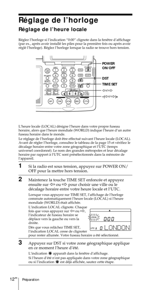 Page 62PrŽparation12FR
ABC1DEF2GHI3JKL4MNO5PQR6STU7
MY DW VOA BBC OTH
VWX8YZ  9/
FM/
AMON/
OFFPOWER
0
ab
DISPLAY AM BAND
LABEL EDIT
TIME SETHOLDLOCAL/
WORLD
TIMERSTANDBY/
STANDBY TIME SET
STANDBY MEMORYTIME SET
TIME DIFF
SW STATION CALLJOG/
TUNE/
SCAN˚
DIRECT
ENTER
DSTERASESLEEPLIGHT
SYNC
SSB
EXE
POWER
ON/OFF
DST
TIME SET
À/Ö
–|À/Ö|+
RŽglage de lÕhorloge
RŽglage de lÕheure locale


rŽglŽ lÕhorloge). RŽglez lÕhorloge lorsque la radio se trouve hors tension.
LÕheure locale (LOCAL) dŽsigne lÕheure dans votre...