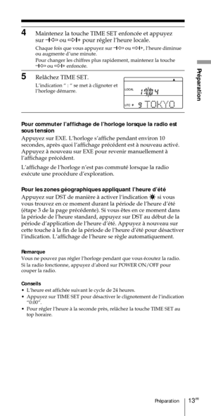 Page 6313FRPrŽparation
PrŽparation
4Maintenez la touche TIME SET enfoncŽe et appuyez
sur Ð
1À ou Ö1+
 pour rŽgler lÕheure locale.
Chaque fois que vous appuyez sur Ð
1À ou Ö1+
, lÕheure diminue
ou augmente dÕune minute.
Pour changer les chiffres plus rapidement, maintenez la touche
Ð
1À ou Ö1+
 enfoncŽe.
5Rel‰chez TIME SET.
LÕindication Ò : Ò se met ˆ clignoter et
lÕhorloge dŽmarre.
Pour commuter lÕaffichage de lÕhorloge lorsque la radio est
sous tension
Appuyez sur EXE. LÕhorloge sÕaffiche pendant environ 10...