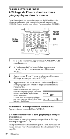 Page 64PrŽparation14FR
ABC1DEF2GHI3JKL4MNO5PQR6STU7
MY DW VOA BBC OTH
VWX8YZ  9/
FM/
AMON/
OFFPOWER
0
ab
DISPLAY AM BAND
LABEL EDIT
TIME SETHOLDLOCAL/
WORLD
TIMERSTANDBY/
STANDBY TIME SET
STANDBY MEMORYTIME SET
TIME DIFF
SW STATION CALLJOG/
TUNE/
SCAN˚
DIRECT
ENTER
DSTERASESLEEPLIGHT
SYNC
SSB
EXE
POWER
ON/OFF
DST LOCAL/
WORLD
À/Ö
RŽglage de lÕhorloge (suite)
Affichage de lÕheure dÕautres zones
gŽographiques dans le monde
Outre lÕheure locale, cet appareil vous permet dÕafficher lÕheure de
nÕimporte quelle autre...