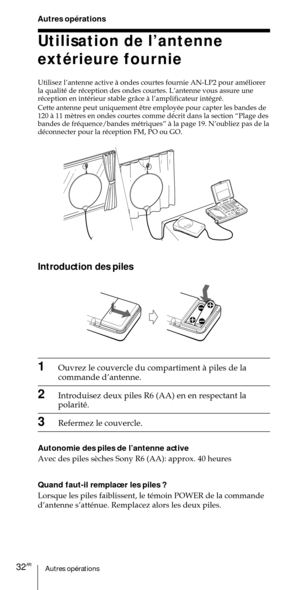 Page 82Autres opŽrations32FR
Utilisation de lÕantenne
extŽrieure fournie
Utilisez lÕantenne active ˆ ondes courtes fournie AN-LP2 pour amŽliorer
la qualitŽ de rŽception des ondes courtes. LÕantenne vous assure une
rŽception en intŽrieur stable gr‰ce ˆ lÕamplificateur intŽgrŽ.


bandes de frŽquence/bandes mŽtriquesÓ ˆ la page 19. NÕoubliez pas de la
dŽconnecter pour la rŽception FM, PO ou GO.
Autres opŽrations
Introduction des piles
1Ouvrez le couvercle du compartiment ˆ piles de la
commande dÕantenne....