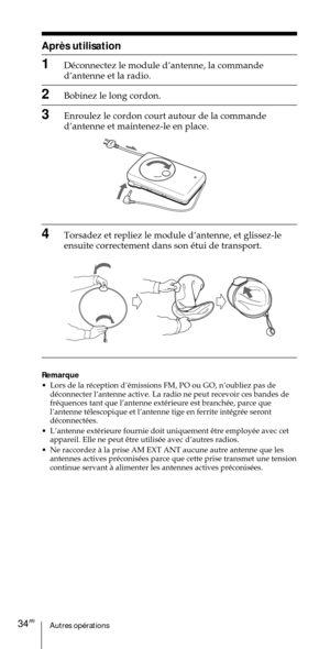 Page 84Autres opŽrations34FR

1DŽconnectez le module dÕantenne, la commande
dÕantenne et la radio.
2Bobinez le long cordon.
3Enroulez le cordon court autour de la commande
dÕantenne et maintenez-le en place.
4Torsadez et repliez le module dÕantenne, et glissez-le
ensuite correctement dans son Žtui de transport.
Remarque
¥ Lors de la rŽception dÕŽmissions FM, PO ou GO, nÕoubliez pas de
dŽconnecter lÕantenne active. La radio ne peut recevoir ces bandes de
frŽquences tant que lÕantenne extŽrieure est branchŽe,...