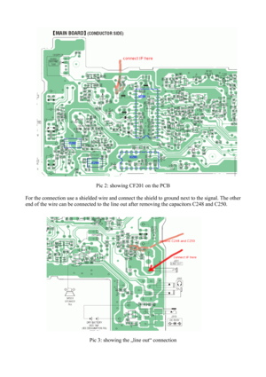 Page 2 
Pic 2: showing CF201 on the PCB 
 
For the connection use a shielded wire and connect the shield to ground next to the signal. The other 
end of the wire can be connected to the line out after removing the capacitors C248 and C250. 
 
 
Pic 3: showing the „line out“ connection 
  