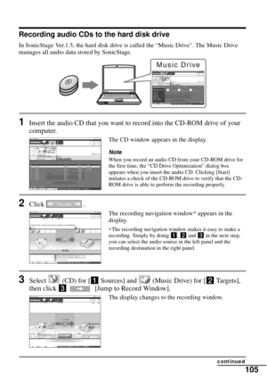 Page 105105
Recording audio CDs to the hard disk drive
In SonicStage Ver.1.5, the hard disk drive is called the “Music Drive”. The Music Drive 
manages all audio data stored by SonicStage.
1Insert the audio CD that you want to record into the CD-ROM drive of your 
computer.
The CD window appears in the display.
NoteWhen you record an audio CD from your CD-ROM drive for 
the first time, the “CD Drive Optimization” dialog box 
appears when you insert the audio CD. Clicking [Start] 
initiates a check of the CD-ROM...