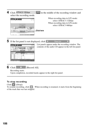 Page 106106
4Click   in the middle of the recording window and 
select the recording mode.
When recording data in LP2 mode: 
select ATRAC3 132kbps
When recording data in LP4 mode: 
select ATRAC3 66kbps
5If the list panel is not displayed, click  .
List panels appear under the recording window. The 
contents of the audio CD appear in the left list panel.
6Click   [Record All].
Recording starts.
Upon completion, recorded tracks appear in the right list panel.
To stop recording
Click  ([Stop]).
To resume recording,...