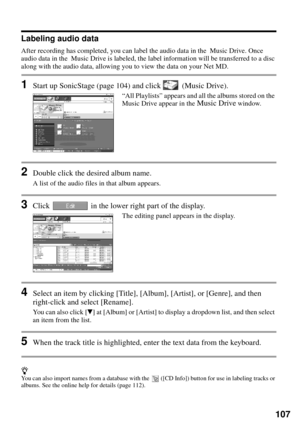 Page 107107
Labeling audio data
After recording has completed, you can label the audio data in the  Music Drive. Once 
audio data in the  Music Drive is labeled, the label information will be transferred to a disc 
along with the audio data, allowing you to view the data on your Net MD.
1Start up SonicStage (page 104) and click   (Music Drive).
“All Playlists” appears and all the albums stored on the 
Music Drive appear in the Music Drive window.
2Double click the desired album name.
A list of the audio files in...