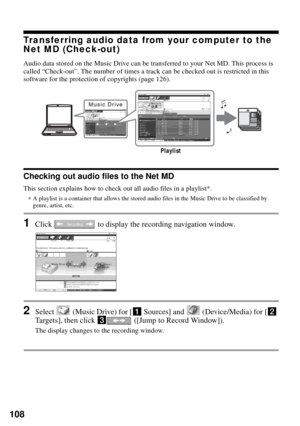 Page 108108
Transferring audio data from your computer to the 
Net MD (Check-out)
Audio data stored on the Music Drive can be transferred to your Net MD. This process is 
called “Check-out”. The number of times a track can be checked out is restricted in this 
software for the protection of copyrights (page 126).
Checking out audio files to the Net MD
This section explains how to check out all audio files in a playlist*.
∗A playlist is a container that allows the stored audio files in the Music Drive to be...