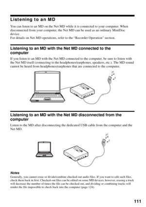 Page 111111
Listening to an MD
You can listen to an MD on the Net MD while it is connected to your computer. When 
disconnected from your computer, the Net MD can be used as an ordinary MiniDisc 
device.
For details on Net MD operations, refer to the “Recorder Operation” section.
Listening to an MD with the Net MD connected to the 
computer
If you listen to an MD with the Net MD connected to the computer, be sure to listen with 
the Net MD itself (connecting to the headphones/earphones, speakers, etc.). The MD...