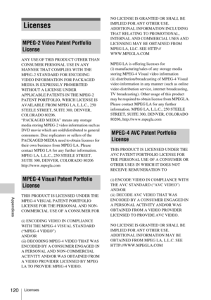 Page 120Licenses120
Appendices
ANY USE OF THIS PRODUCT OTHER THAN 
CONSUMER PERSONAL USE IN ANY 
MANNER THAT COMPLIES WITH THE 
MPEG-2 STANDARD FOR ENCODING 
VIDEO INFORMATION FOR PACKAGED 
MEDIA IS EXPRESSLY PROHIBITED 
WITHOUT A LICENSE UNDER 
APPLICABLE PATENTS IN THE MPEG-2 
PATENT PORTFOLIO, WHICH LICENSE IS 
AVAILABLE FROM MPEG LA, L.L.C., 250 
STEELE STREET, SUITE 300, DENVER, 
COLORADO 80206.
“PACKAGED MEDIA” means any storage 
media storing MPEG-2 video information such as 
DVD movie which are...