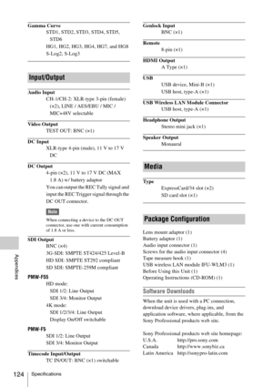 Page 124Specifications124
Appendices
Gamma Curve
STD1, STD2, STD3, STD4, STD5, 
STD6
HG1, HG2, HG3, HG4, HG7, and HG8
S-Log2, S-Log3
Audio Input
CH-1/CH-2: XLR-type 3-pin (female) 
(×2), LINE / AES/EBU / MIC / 
MIC+48V selectable
Video Output
TEST OUT: BNC (×1)
DC Input
XLR-type 4-pin (male), 11 V to 17 V 
DC
DC Output
4-pin (×2), 11 V to 17 V DC (MAX 
1.8 A) w/ battery adaptor
You can output the REC Tally signal and 
input the REC Trigger signal through the 
DC OUT connector.
Note
When connecting a device to...