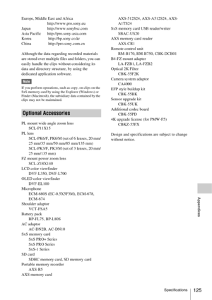 Page 125Specifications125
Appendices
Europe, Middle East and Africa
http://www.pro.sony.eu
Japan http://www.sonybsc.com
Asia Pacific http://pro.sony-asia.com
Korea  http://bp.sony.co.kr
China  http://pro.sony.com.cn
Although the data regarding recorded materials 
are stored over multiple files and folders, you can 
easily handle the clips without considering its 
data and directory structure, by using the 
dedicated application software.
Note
If you perform operations, such as copy, on clips on the 
SxS memory...