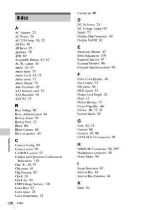 Page 128Index128
Appendices
A
AC Adaptor  23
AC Power  24
ACCESS lamp  30, 32
All File  86
All Reset  95
Aperture  70
APR  89
Assignable Button  43, 92
AU/TC screen  54
Audio  40, 43
Audio Input  73
Audio Level  43, 75
Audio menu  73
Audio Output  75
Auto Exposure  65
AXS memory card  33
AXS Recorder  94
AXS-R5  33
B
Base Setting  90
Basic Authentication  94
Battery Alarm  93
Battery Pack  23
Black  60
Black Gamma  68
Built-in speaker  40
C
Camera Config  89
Camera menu  59
CAMERA screen  52
Caution and...