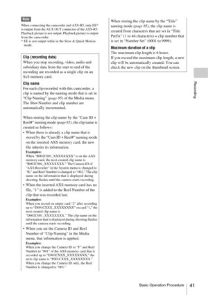 Page 41Basic Operation Procedure41
Recording
Note
When connecting the camcorder and AXS-R5, only EE* 
is output from the AUX OUT connector of the AXS-R5. 
Playback picture is not output. Playback picture is output 
from the camcorder.
* EE is not output while in the Slow & Quick Motion 
mode.
Clip (recording data)
When you stop recording, video, audio and 
subsidiary data from the start to end of the 
recording are recorded as a single clip on an 
SxS memory card.
Clip name
For each clip recorded with this...