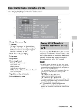 Page 49Clip Operations49
Thumbnail Screens
Select “Display Clip Properties” from the thumbnail menu.
1.Image of the current clip
2.TimecodeTC Index: Timecode of the displayed frame
Start: Timecode at the recording starting point
End: Timecode at the recording ending point
Duration: Duration of the clip
3.Date of recording/modifying
4.Clip name
5.Clip title 1/2
6.Recording formatVideo Codec: Video codec
Size: Picture size
FPS: Frame rate
Audio Codec: Audio codec
Ch/Bit: Number of the recorded audio channel/...