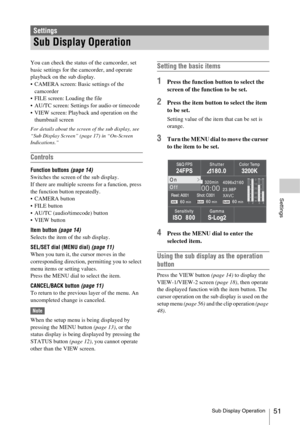 Page 51Sub Display Operation51
Settings
You can check the status of the camcorder, set 
basic settings for the camcorder, and operate 
playback on the sub display.
 CAMERA screen: Basic settings of the 
camcorder
 FILE screen: Loading the file
 AU/TC screen: Settings for audio or timecode
 VIEW screen: Playback and operation on the 
thumbnail screen
For details about the screen of the sub display, see 
“Sub Display Screen” (page 17) in “On-Screen 
Indications.”
Controls
Function buttons (page 14)
Switches the...