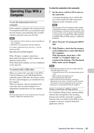 Page 97Operating Clips With a Computer97
External Devices Connection
To use the ExpressCard slot of a 
computer
If the computer is equipped with an ExpressCard/
34 or ExpressCard/54 slot, you can directly insert 
the SxS memory card containing clips recorded 
with this camcorder and access the files.
Notes
 The SxS Device Driver Software must be installed on 
your computer.
 Operation is not guaranteed with all computers.
For support information for the driver, visit the 
following URL:...