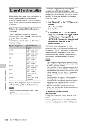 Page 98External Synchronization98
External Devices Connection
When multiple units of the camcorder are used in 
the same shooting location, synchronized 
recording can be made with a specific reference 
signal, and the timecode can be matched among 
all the units.
Aligning the phase of the video signal 
(Genlock)
Genlock operation is enabled by supplying a 
reference signal to the GENLOCK IN connector 
(page 16) of the camcorder.
Valid reference signals depend on the system 
frequency setting.
You can check the...