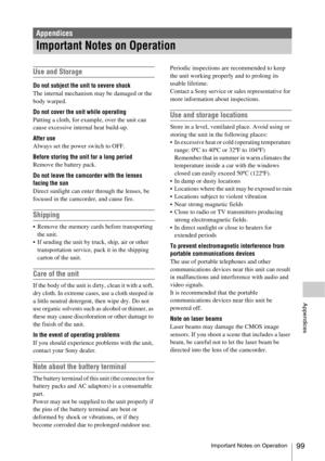 Page 99Important Notes on Operation99
Appendices
Use and Storage
Do not subject the unit to severe shock
The internal mechanism may be damaged or the 
body warped.
Do not cover the unit while operating
Putting a cloth, for example, over the unit can 
cause excessive internal heat build-up.
After use
Always set the power switch to OFF.
Before storing the unit for a long period
Remove the battery pack.
Do not leave the camcorder with the lenses 
facing the sun
Direct sunlight can enter through the lenses, be...