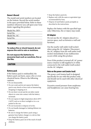 Page 2GB
Owner’s Record
The model and serial numbers are located 
on the bottom. Record the serial number 
in the space provided below. Refer to these 
numbers whenever you call upon your Sony 
dealer regarding this product.
Model No. DEV-
Serial No.
Model No. AC-
Serial No.
WARNING
To reduce fire or shock hazard, do not 
expose the unit to rain or moisture.
Do not expose the batteries to 
excessive heat such as sunshine, fire or 
the like.
CAUTION
Battery pack
If the battery pack is mishandled, the...
