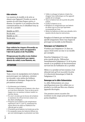 Page 110FR
Aide-mémoire
Les numéros de modèle et de série se 
situent sous l’appareil. Prendre en note le 
numéro de série dans l’espace prévu ci-
dessous. Se reporter à ces numéros lors des 
communications avec le détaillant Sony au 
sujet de ce produit.
Modèle no DEV-
No de série
Modèle no AC-
No de série
AVERTISSEMENT
Pour réduire les risques d’incendie ou 
d’électrocution, tenir cet appareil à 
l’abri de la pluie et de l’humidité.
N’exposez pas les piles à une chaleur 
excessive, notamment aux rayons...