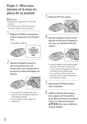 Page 130FR
Étape 3 : Mise sous 
tension et la mise en 
place de ce produit
Remarques
N’allumez pas l’appareil avec le USB câble 
branché.
Ne branchez pas le USB câble tant que la 
procédure suivante n’est pas terminée.
1
    Réglez le POWER commutateur 
à ON en appuyant sur le bouton 
vert.
Ce produit est allumé.
2
   Ajustez la dioptrie jusqu’à ce 
que vous pouvez voir une 
image claire avec chaque œil en 
tournant la cadran de réglage du 
dioptre.
Si ce produit est utilisé par plus d’une 
personne,...