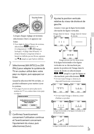 Page 131FR
Comment démarrerLorsque chaque réglage est terminé, 
sélectionnez [Suiv.] et appuyez sur 
Enter.
Pour régler la date et l’heure de nouveau, 
sélectionnez  (MENU)  
[Configuration]  [ (Réglages 
horloge)]  [Régl. date & heure]  
[Date et heure]. Lorsqu’une [Date et 
heure] ne s’affiche pas sur l’écran, appuyez 
sur 
/ jusqu’a ce que l’option s’affiche. 
7
    Sélectionnez [60i (NTSC)] ou [50i 
(PAL)] pour adapter le système de 
TV en couleur utilisé dans votre 
pays ou région, puis...