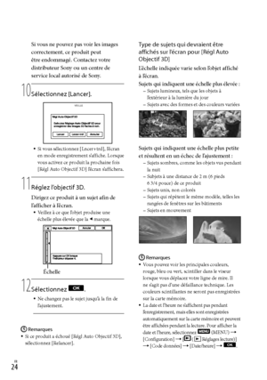 Page 132FR
Si vous ne pouvez pas voir les images 
correctement, ce produit peut 
être endommagé. Contactez votre 
distributeur Sony ou un centre de 
service local autorisé de Sony.
10
  Sélectionnez [Lancer].
Si vous sélectionnez [Lncer+trd], l’écran 
en mode enregistrement s’affiche. Lorsque 
vous activez ce produit la prochaine fois 
[Régl Auto Objectif 3D] l’écran s’affichera.
11
  Réglez l’objectif 3D.
Dirigez ce produit à un sujet afin de 
l’afficher à l’écran.
Veillez à ce que l’objet produise...