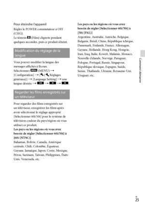 Page 133FR
Comment démarrer
Pour éteindre l’appareil
Réglez le POWER commutateur à OFF 
(CHG).
Le témoin 
 (Film) clignote pendant 
quelques secondes, puis ce produit s’éteint.
Modification du réglage de la 
langue
Vous pouvez modifier la langue des 
messages affichés à l’écran.
Sélectionnez 
 (MENU)  
[Configuration]  [
 (Réglages 
généraux)]  [Language Setting]  une 
langue désirée  
    .
Regarder les films enregistrés sur 
un téléviseur
Pour regarder des films enregistrés sur 
un téléviseur,...