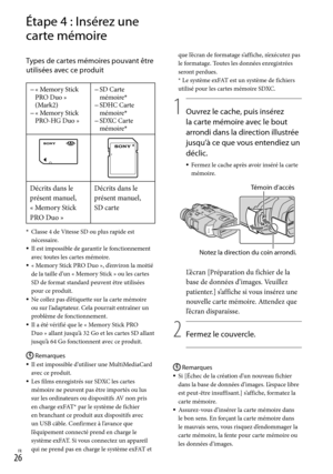 Page 134FR
Étape 4 : Insérez une 
carte mémoire
Types de cartes mémoires pouvant être 
utilisées avec ce produit
« Memory Stick 
PRO Duo » 
(Mark2)
« Memory Stick 
PRO-HG Duo »
SD Carte 
mémoire*SDHC Carte 
mémoire*SDXC Carte 
mémoire*



Décrits dans le 
présent manuel, 
« M

emory Stick 
PRO Duo » Décrits dans le 
présent manuel, 
SD carte
* 
Classe 4 de Vitesse SD ou plus rapide est 
nécessaire.
Il est impossible de garantir le fonctionnement 
avec toutes les cartes mémoire.
« Memory Stick PRO...