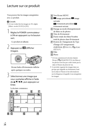 Page 142FR
Lecture sur ce produit
Vous pouvez lire les images enregistrées 
avec ce produit.
Conseils
Si vous voulez lire les images en 3D, réglez 
[Sélect. mode 2D/3D] à [3D].
1
    Réglez le POWER commutateur 
à ON en appuyant sur le bouton 
vert.
Ce produit est allumé.
2
   Appuyez sur 
 (Afficher 
Images).
L’écran Index d’évènements s’affiche 
après quelques secondes.
3
    Sélectionnez une image que 
vous souhaitez afficher à l’aide 
de ///, puis appuyez sur 
Enter.
La lecture commence.


...