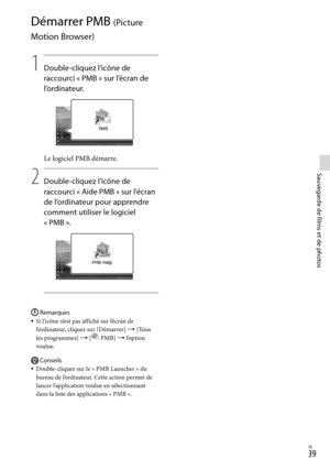 Page 147FR
Sauvegarde de films et de photos
Démarrer PMB (Picture 
Motion Browser)
1
    Double-cliquez l’icône de 
racc
 ourci « PMB » sur l’écran de 
l’ordinateur.
Le logiciel PMB démarre.
2
    Double-cliquez l’icône de 
racc
 ourci « Aide PMB » sur l’écran 
de l’ordinateur pour apprendre 
comment utiliser le logiciel 
« P
 MB ».
Remarques
Si l’icône n’est pas affiché sur l’écran de 
l’ordinateur, cliquez sur [Démarrer]  [Tous 
les programmes]  [
 PMB]  l’option 
voulue.
Conseils
Do u...
