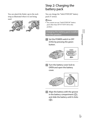 Page 171GB
Getting started
You can attach the finder cap to the neck 
strap as illustrated when it is not being 
used.
Step 2: Charging the 
battery pack
You can charge the “InfoLITHIUM” battery 
pack (V series).
Notes
You cannot use any “InfoLITHIUM” battery 
pack other than NP-FV70/FV100 to this 
product.
Charging the battery pack installed 
into this product
  
Set the POWER switch to OFF 
(CHG) b
y pressing the green 
button.
    
Turn the battery cover lock to 
OPEN and open the battery 
cover.
...
