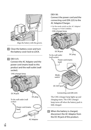 Page 181GB
 DEV-5K: 
Connect the power cord and the 
connecting cord (DK-225) to the 
AC Adaptor/Charger.
Set the mode switch on the AC Adaptor/
Charger to VCR/CAMERA.
The CHG (charge) lamp lights up and 
charging starts. The CHG (charge) 
lamp turns off when the battery pack is 
fully charged.
   
When the battery is charged, 
disconnect the AC Adaptor from 
the DC IN jack of this product.

    
Close the battery cover and turn 
the battery cover lock to LOCK.
    
DEV-3/5: 
Connect the AC Adaptor and...