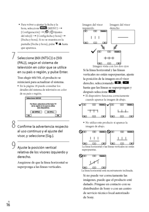 Page 1841ES
Si la línea horizontal y las líneas 
verticales no están superpuestas, ajuste 
la posición de la imagen en el visor 
derecho, seleccionando 
/ 
hasta que las líneas se superpongan y 
después seleccione 
.El dispositivo funciona correctamente 
cuando aparece la imagen de abajo.
No utilice este producto si aparece la 
imagen de abajo.
Si no puede ver correctamente las 
imágenes, puede que el producto esté 
dañado. Póngase en contacto con su 
distribuidor de Sony o con un centro 
de servicio...