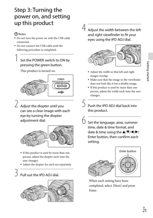 Page 211GB
Getting started
Step 3: Turning the 
power on, and setting 
up this product
Notes
Do not turn the power on with the USB cable 
connected.
Do not connect the USB cable until the 
following procedure is completed.
1
    Set the POWER switch to ON by 
pressing the green button.
This product is turned on.
2
   Adjust the diopter until you 
can see a clear image with each 
eye by turning the diopter 
adjustment dial.
If this product is used by more than one 
person, adjust the diopter each time the...
