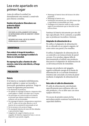 Page 222ES
Lea este apartado en 
primer lugar
Antes de utilizar la unidad, lea 
detenidamente este manual y consérvelo 
para futuras consultas.
Nombre del producto: Binoculares con 
grabación digital  
Modelo: DEV-5K
ADVERTENCIA
Para reducir el riesgo de incendios o 
electrocución, no exponga la unidad a la 
lluvia ni a la humedad.
No exponga las pilas a fuentes de calor 
excesivo, como la luz solar directa, el fuego 
o similares.
PRECAUCIÓN
Batería
Si la batería se manipula indebidamente, 
puede explotar y...