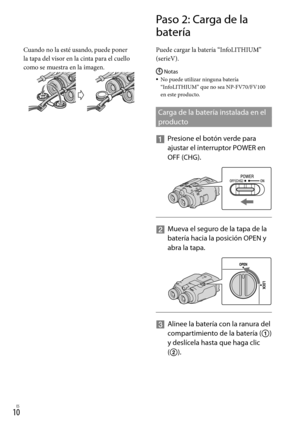 Page 23010ES
Cuando no la esté usando, puede poner 
la tapa del visor en la cinta para el cuello 
como se muestra en la imagen.
Paso 2: Carga de la 
batería
Puede cargar la batería “InfoLITHIUM” 
(serieV).
Notas
No puede utilizar ninguna batería 
“InfoLITHIUM” que no sea NP-FV70/FV100 
en este producto.
Carga de la batería instalada en el 
producto
  
Presione el botón verde para 
ajustar el in t
erruptor POWER en 
OFF (CHG).
    
Mueva el seguro de la tapa de la 
batería hacia la posición OPEN y 
abra la...