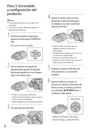 Page 2341ES
Paso 3: Encendido 
y configuración del 
producto
Notas
No encienda el producto con el cable USB 
conectado.
No conecte el cable USB hasta completar el 
siguiente procedimiento.
1
    Presione el botón verde para 
ajustar el interruptor POWER en 
ON.
El producto está encendido.
2
   Gire el selector de ajuste de 
dioptría para ajustar la dioptría 
hasta que pueda ver una imagen 
clara con ambos ojos.
Si más de una persona utiliza este 
producto, ajuste la dioptría cada vez que lo 
utilice una...