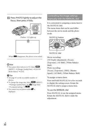 Page 300GB
   
Press PHOTO lightly to adjust the 
focus, then press it fully.
When  disappears, the photo is recorded.
Note
You cannot shoot photos in 3D. Select  
(MENU)  [Image Quality/Size]  [2D/3D 
Mode Select]  [2D].
Tips
See page 45 on the recordable number of 
photos.
To change the image size, Select 
 (MENU) 
 [Image Quality/Size]  [Image Size] 
 a desired setting  .
You cannot record photos while  is 
displayed.






Controlling the image settings 
manually with the MANUAL dial
It...