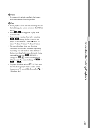 Page 33GB
Binoculars/Recording/Playback
Notes
You may not be able to play back the images 
with other devices than this product.
Tips
When playback from the selected image reaches 
the last image, the screen returns to the INDEX 
screen.
Select 
/ during pause to play back 
movies slowly.
As you repeat pressing Enter after selecting 
/ during playback, movies are 
played as fast as about 5 times  about 10 
times  about 30 times  about 60 times.
The recording date, time, and shooting 
conditions are...