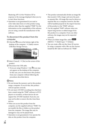 Page 36GB
Mastering API v2.0 for Windows XP in 
response to the message displayed when you try 
to start those functions.
Operation is not guaranteed if you read or 
write video data from or to this product using 
software other than the supplied “PMB.” For the 
information on the compatibility of the software 
you are using, consult the manufacturer of the 
software.
To disconnect this product from the 
computer
 Click the  icon at the bottom right of the 
desktop of the computer  [Safely remove...