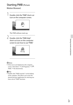 Page 37GB
Saving movies and photos
Starting PMB (Picture 
Motion Browser)
1
    Double-click the “PMB” short-cut 
icon on the computer screen.
The PMB software starts up.
2
   Double-click the “PMB Help” 
short-cut icon on the computer 
screen to see how to use “PMB.”
Notes
If the icon is not displayed on the computer 
screen, click [Start]  [All Programs]  [
 
PMB]  the desired item.
Tips
Double-click “PMB Launcher” on the desktop 
of the computer. This allows you to start the 
desired function...