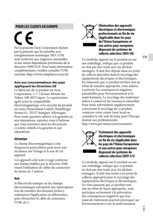 Page 57FR
POUR LES CLIENTS EN EUROPE
Par la présente Sony Corporation déclare 
par la présente que les jumelles avec 
enregistrement numérique DEV-5/5K 
sont conforme aux exigences essentielles 
et aux autres dispositions pertinentes de la 
directive 1999/5/CE. Pour toute information 
complémentaire, veuillez consulter l’URL 
suivante: http://www.compliance.sony.de/
Avis aux consommateurs des pays 
appliquant les Directives UE
Le fabricant de ce produit est Sony 
Corporation, 1-7-1 Konan Minato-ku  
Tokyo,...