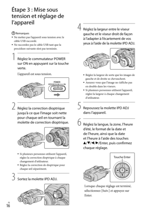 Page 701FR
Étape 3 : Mise sous 
tension et réglage de 
l’appareil
Remarques
Ne mettez pas l’appareil sous tension avec le 
câble USB raccordé.
Ne raccordez pas le câble USB tant que la 
procédure suivante n’est pas terminée.
1
     
Réglez le commutateur POWER 
sur ON en appuyant sur la touche 
verte.
L’appareil est sous tension.
2
    Réglez la correction dioptrique 
jusqu’à ce que l’image soit nette 
pour chaque œil en tournant la 
molette de correction dioptrique.
Si plusieurs personnes utilisent...
