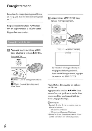 Page 78FR
Enregistrement
Par défaut, les images des viseurs s’affichent 
en 3D (p. 23), mais les films sont enregistrés 
en 2D.
 
Réglez le commutateur POWER sur 
ON en appuyant sur la touche verte.
L’appareil est sous tension.
Enregistrement de films
   
Appuyez légèrement sur MODE 
pour allumer le témoin 
 (Film). 
    
Appuyez sur START/STOP pour 
lancer l’enregistrement.
Le voyant de tournage s’allume en 
rouge pendant l’enregistrement.
Pour arrêter l’enregistrement, appuyez 
de nouveau sur...